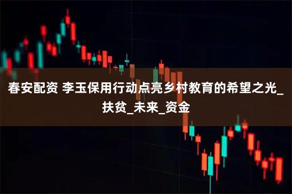 春安配资 李玉保用行动点亮乡村教育的希望之光_扶贫_未来_资金