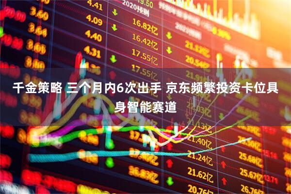 千金策略 三个月内6次出手 京东频繁投资卡位具身智能赛道