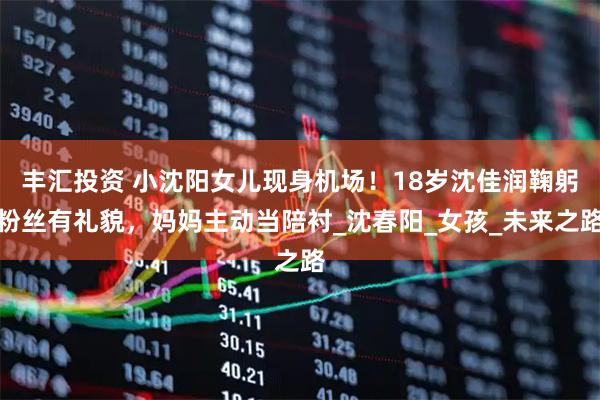 丰汇投资 小沈阳女儿现身机场！18岁沈佳润鞠躬粉丝有礼貌，妈妈主动当陪衬_沈春阳_女孩_未来之路