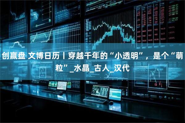 创赢盘 文博日历丨穿越千年的“小透明”,是个“萌粒”_水晶_古人_汉代