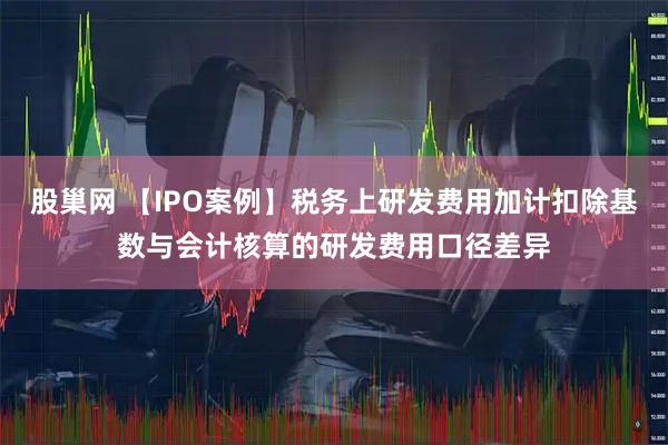 股巢网 【IPO案例】税务上研发费用加计扣除基数与会计核算的研发费用口径差异