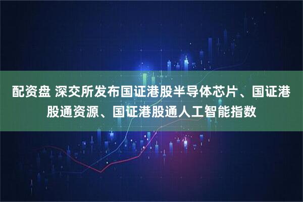 配资盘 深交所发布国证港股半导体芯片、国证港股通资源、国证港股通人工智能指数