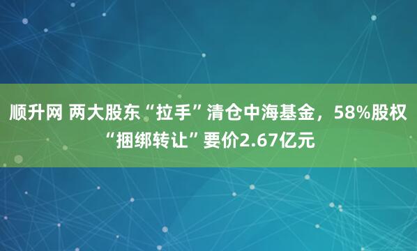 顺升网 两大股东“拉手”清仓中海基金，58%股权“捆绑转让”要价2.67亿元