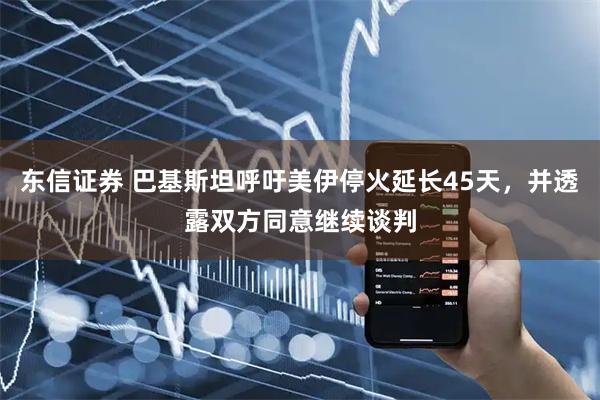 东信证券 巴基斯坦呼吁美伊停火延长45天，并透露双方同意继续谈判