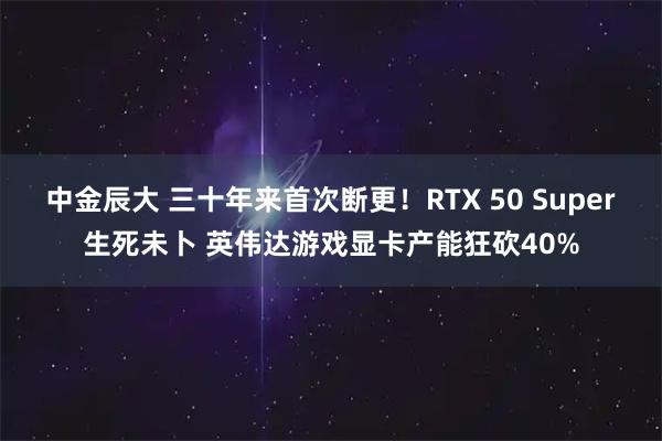 中金辰大 三十年来首次断更！RTX 50 Super生死未卜 英伟达游戏显卡产能狂砍40%