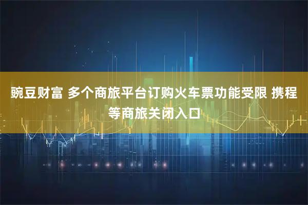 豌豆财富 多个商旅平台订购火车票功能受限 携程等商旅关闭入口