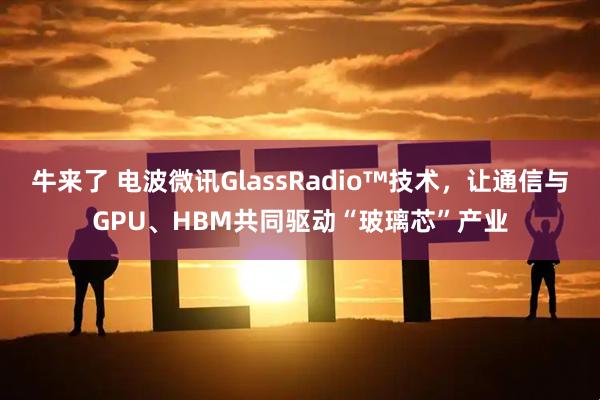 牛来了 电波微讯GlassRadio™技术，让通信与GPU、HBM共同驱动“玻璃芯”产业