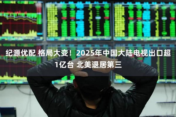 纪源优配 格局大变！2025年中国大陆电视出口超1亿台 北美退居第三