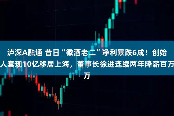 泸深A融通 昔日“徽酒老二”净利暴跌6成！创始人套现10亿移居上海，董事长徐进连续两年降薪百万