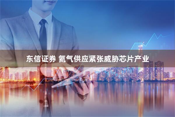 东信证券 氦气供应紧张威胁芯片产业