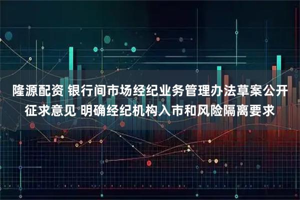 隆源配资 银行间市场经纪业务管理办法草案公开征求意见 明确经纪机构入市和风险隔离要求