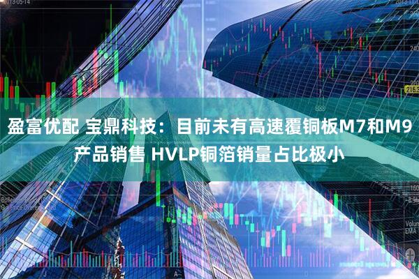 盈富优配 宝鼎科技：目前未有高速覆铜板M7和M9产品销售 HVLP铜箔销量占比极小