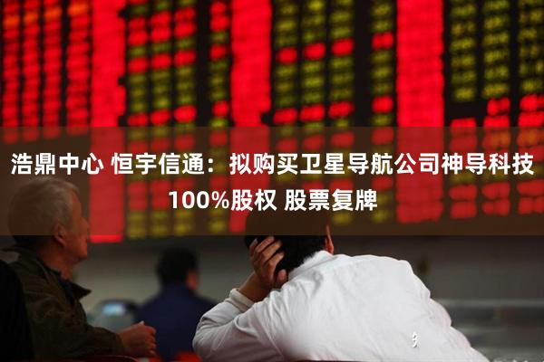 浩鼎中心 恒宇信通：拟购买卫星导航公司神导科技100%股权 股票复牌