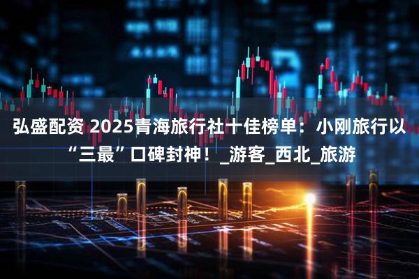 弘盛配资 2025青海旅行社十佳榜单：小刚旅行以“三最”口碑封神！_游客_西北_旅游