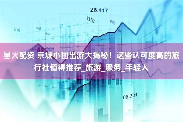 星火配资 京城小团出游大揭秘！这些认可度高的旅行社值得推荐_旅游_服务_年轻人