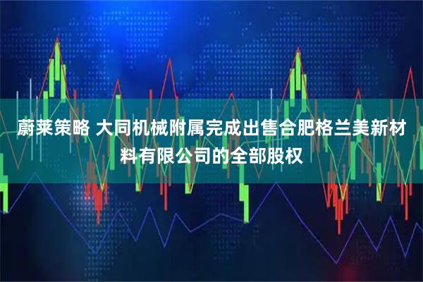 蔚莱策略 大同机械附属完成出售合肥格兰美新材料有限公司的全部股权