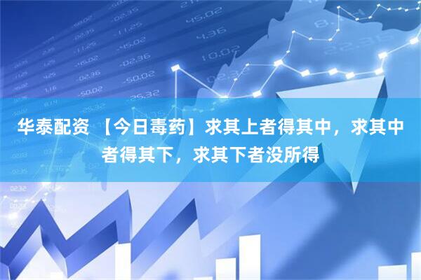 华泰配资 【今日毒药】求其上者得其中，求其中者得其下，求其下者没所得