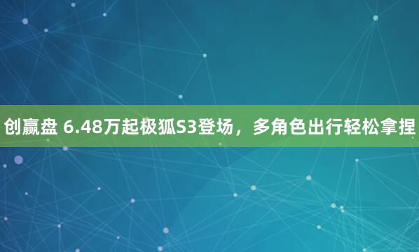 创赢盘 6.48万起极狐S3登场，多角色出行轻松拿捏