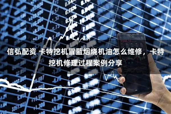 信弘配资 卡特挖机冒蓝烟烧机油怎么维修,卡特挖机修理过程案例分享