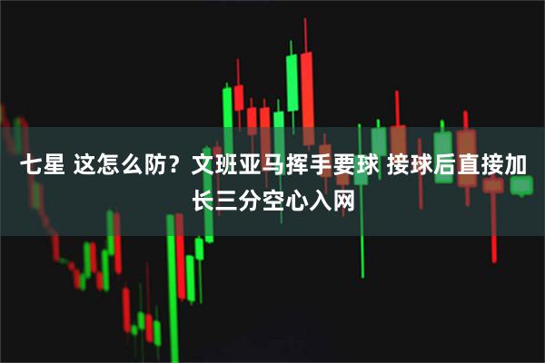 七星 这怎么防？文班亚马挥手要球 接球后直接加长三分空心入网