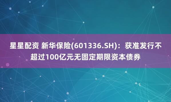 星星配资 新华保险(601336.SH)：获准发行不超过100亿元无固定期限资本债券