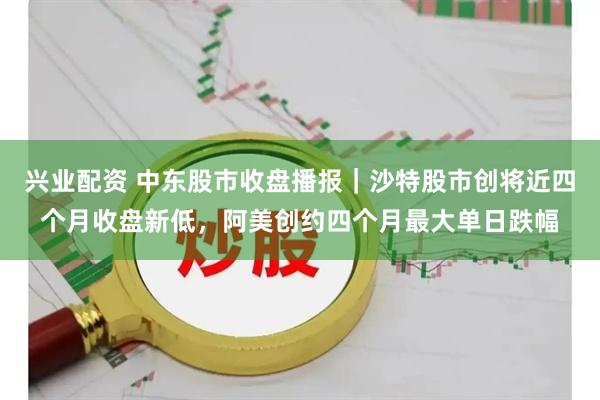 兴业配资 中东股市收盘播报|沙特股市创将近四个月收盘新低,阿美创约四个月最大单日跌幅