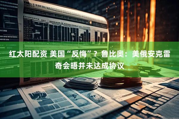 红太阳配资 美国“反悔”？鲁比奥：美俄安克雷奇会晤并未达成协议