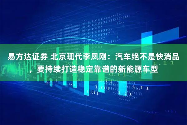 易方达证券 北京现代李凤刚：汽车绝不是快消品，要持续打造稳定靠谱的新能源车型