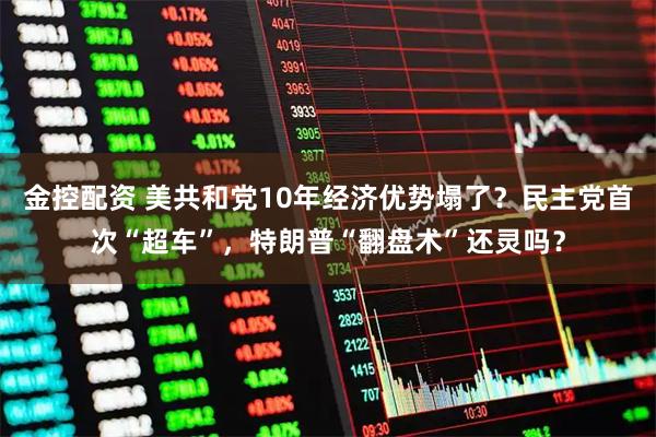 金控配资 美共和党10年经济优势塌了？民主党首次“超车”，特朗普“翻盘术”还灵吗？