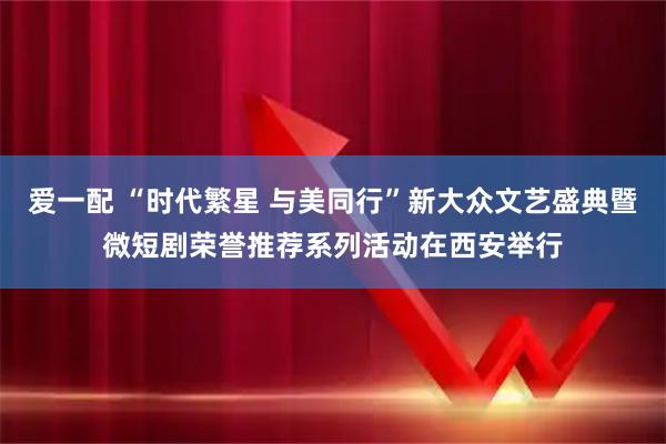 爱一配 “时代繁星 与美同行”新大众文艺盛典暨微短剧荣誉推荐系列活动在西安举行