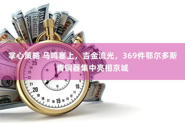 掌心策略 马鸣塞上，吉金流光，369件鄂尔多斯青铜器集中亮相京城