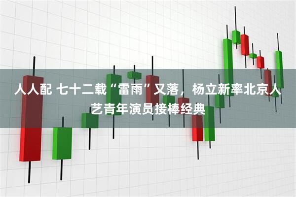 人人配 七十二载“雷雨”又落，杨立新率北京人艺青年演员接棒经典