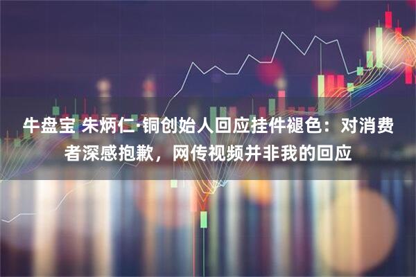 牛盘宝 朱炳仁·铜创始人回应挂件褪色：对消费者深感抱歉，网传视频并非我的回应