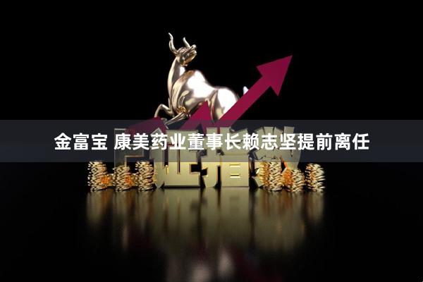 金富宝 康美药业董事长赖志坚提前离任
