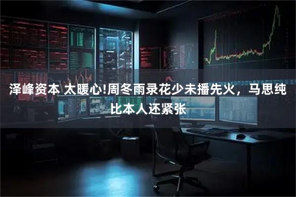 泽峰资本 太暖心!周冬雨录花少未播先火，马思纯比本人还紧张