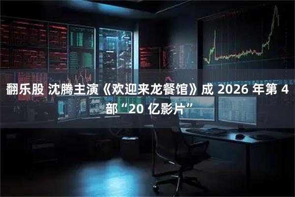 翻乐股 沈腾主演《欢迎来龙餐馆》成 2026 年第 4 部“20 亿影片”