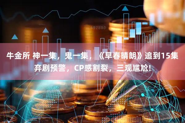 牛金所 神一集，鬼一集，《早春晴朗》追到15集弃剧预警，CP感割裂，三观尴尬!